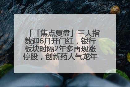 「焦点复盘」三大指数迎6月开门红，银行板块时隔2年多再现涨停股，创新药人气龙年内飙涨超3倍