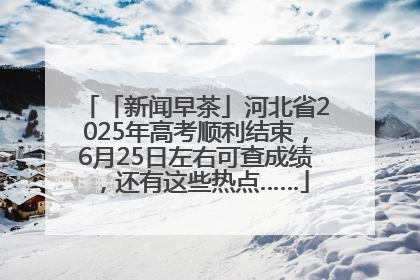 「新闻早茶」河北省2025年高考顺利结束，6月25日左右可查成绩，还有这些热点……