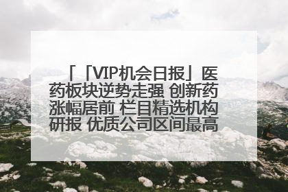 「VIP机会日报」医药板块逆势走强 创新药涨幅居前 栏目精选机构研报 优质公司区间最高涨34.9%