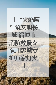 “火焰蓝”筑文明长城 淄博市消防救援支队用忠诚守护万家灯火