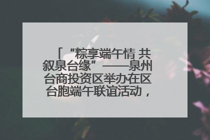 “粽享端午情 共叙泉台缘”——泉州台商投资区举办在区台胞端午联谊活动，共话同源深情