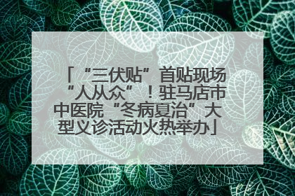 “三伏贴”首贴现场“人从众”！驻马店市中医院“冬病夏治”大型义诊活动火热举办