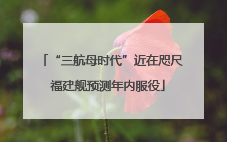 “三航母时代”近在咫尺 福建舰预测年内服役