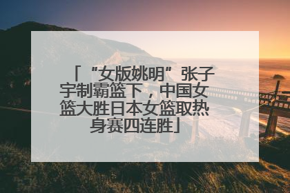 “女版姚明”张子宇制霸篮下，中国女篮大胜日本女篮取热身赛四连胜