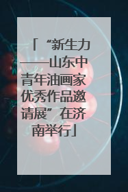 “新生力——山东中青年油画家优秀作品邀请展”在济南举行