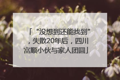 “没想到还能找到”，失散20年后，四川富顺小伙与家人团圆