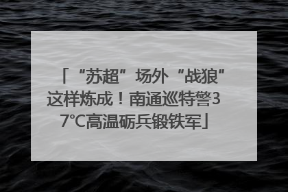 “苏超”场外“战狼”这样炼成！南通巡特警37℃高温砺兵锻铁军