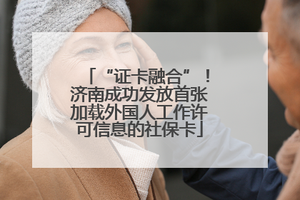 “证卡融合”！济南成功发放首张加载外国人工作许可信息的社保卡
