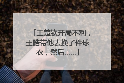 王楚钦开局不利，王皓带他去换了件球衣，然后……
