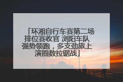 环湘自行车赛第二场排位赛收官 浏阳车队强势领跑，多支劲旅上演圈数拉锯战