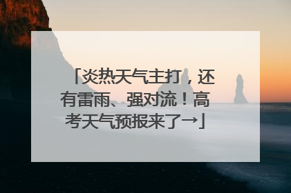 炎热天气主打，还有雷雨、强对流！高考天气预报来了→