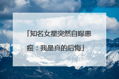 知名女星突然自曝患癌：我是真的后悔