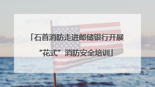 石首消防走进邮储银行开展 “花式”消防安全培训