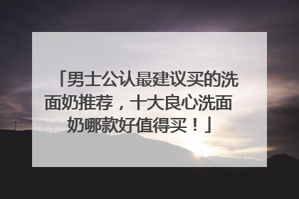 男士公认最建议买的洗面奶推荐，十大良心洗面奶哪款好值得买！
