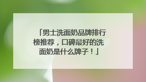 男士洗面奶品牌排行榜推荐，口碑最好的洗面奶是什么牌子！