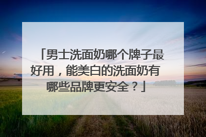 男士洗面奶哪个牌子最好用，能美白的洗面奶有哪些品牌更安全？