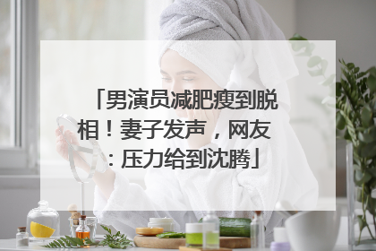 男演员减肥瘦到脱相！妻子发声，网友：压力给到沈腾