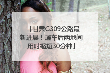甘肃G309公路最新进展！通车后两地间用时缩短30分钟