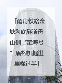 甬舟铁路金塘海底隧道舟山侧“定海号”盾构机掘进里程过半