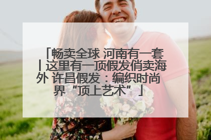 畅卖全球 河南有一套丨这里有一顶假发俏卖海外 许昌假发：编织时尚界“顶上艺术”