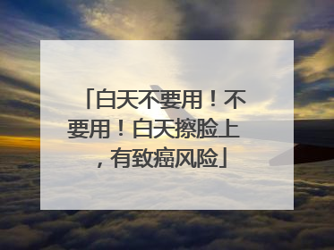 白天不要用！不要用！白天擦脸上，有致癌风险