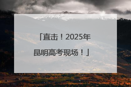 直击！2025年昆明高考现场！