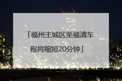 福州主城区至福清车程将缩短20分钟