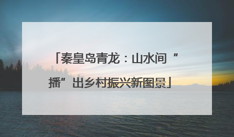 秦皇岛青龙：山水间“播”出乡村振兴新图景