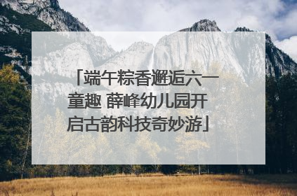 端午粽香邂逅六一童趣 薛峰幼儿园开启古韵科技奇妙游