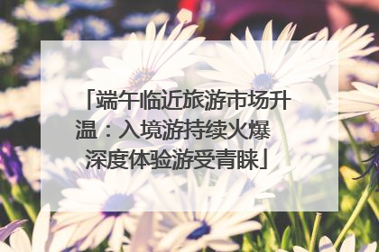 端午临近旅游市场升温：入境游持续火爆 深度体验游受青睐