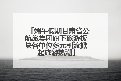 端午假期甘肃省公航旅集团旗下旅游板块各单位多元引流掀起旅游热潮