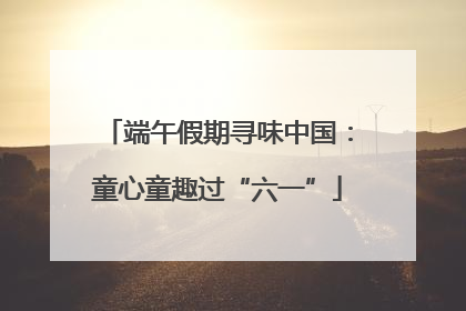 端午假期寻味中国：童心童趣过“六一”