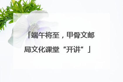 端午将至，甲骨文邮局文化课堂“开讲”