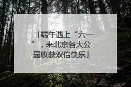 端午遇上“六一”，来北京各大公园收获双倍快乐