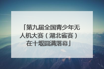 第九届全国青少年无人机大赛（湖北省赛）在十堰圆满落幕
