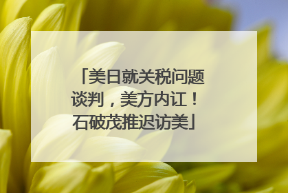 美日就关税问题谈判，美方内讧！石破茂推迟访美