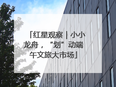 红星观察｜小小龙舟，“划”动端午文旅大市场
