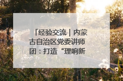 经验交流｜内蒙古自治区党委讲师团：打造“理响新征程”宣讲品牌