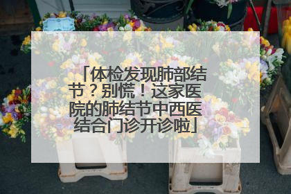 体检发现肺部结节？别慌！这家医院的肺结节中西医结合门诊开诊啦