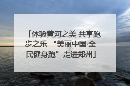 体验黄河之美 共享跑步之乐 “美丽中国·全民健身跑”走进郑州