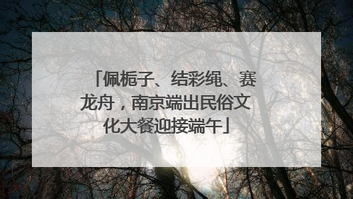 佩栀子、结彩绳、赛龙舟，南京端出民俗文化大餐迎接端午