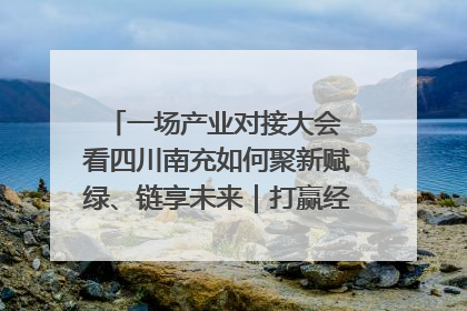 一场产业对接大会 看四川南充如何聚新赋绿、链享未来｜打赢经济发展翻身仗