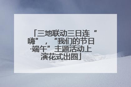 三地联动三日连“嗨”，“我们的节日·端午”主题活动上演花式出圈