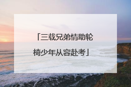 三载兄弟情助轮椅少年从容赴考