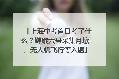 上海中考首日考了什么？嫦娥六号采集月壤、无人机飞行等入题