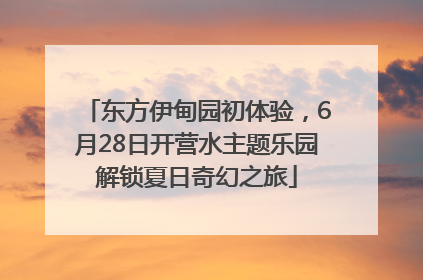 东方伊甸园初体验，6月28日开营水主题乐园解锁夏日奇幻之旅