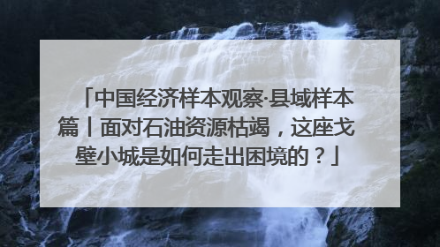 中国经济样本观察·县域样本篇丨面对石油资源枯竭，这座戈壁小城是如何走出困境的？