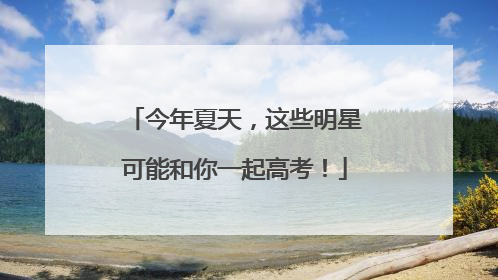 今年夏天，这些明星可能和你一起高考！