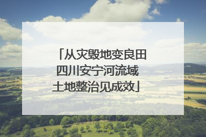 从灾毁地变良田 四川安宁河流域土地整治见成效
