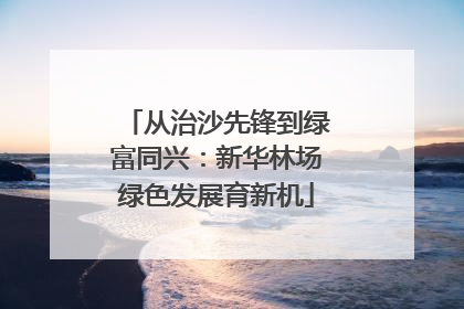 从治沙先锋到绿富同兴：新华林场绿色发展育新机